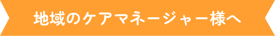 地域のケアマネージャー様へ